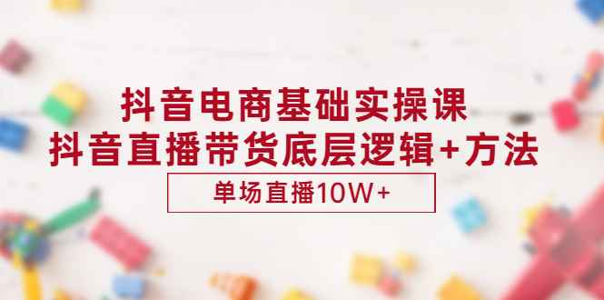 抖音电商基础实操课，抖音直播带货底层逻辑+方法 单场直播10W+（价值980）