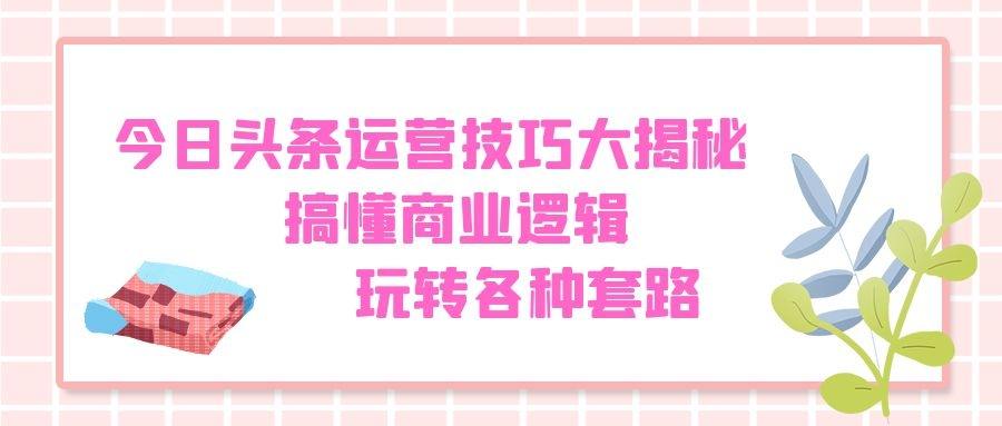 今日头条运营技巧大揭秘：搞懂商业逻辑，玩转各种套路