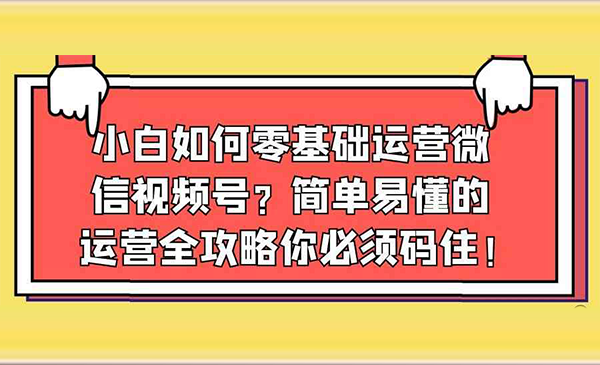 简单易懂的微信视频号运营全攻略你必须码住！